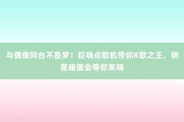 与偶像同台不是梦！巨嗨点歌机带你K歌之王，明星碰面会等你来嗨