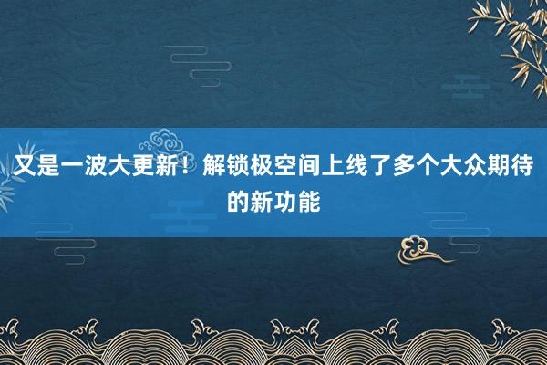 又是一波大更新！解锁极空间上线了多个大众期待的新功能