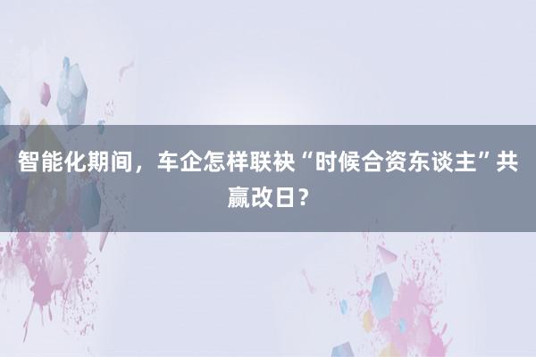 智能化期间，车企怎样联袂“时候合资东谈主”共赢改日？