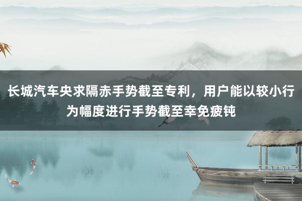 长城汽车央求隔赤手势截至专利，用户能以较小行为幅度进行手势截至幸免疲钝