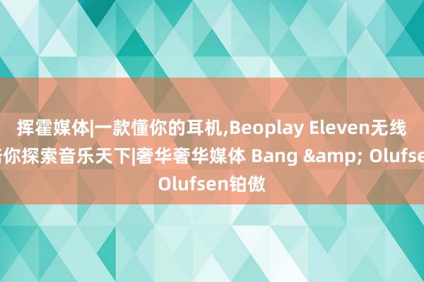 挥霍媒体|一款懂你的耳机,Beoplay Eleven无线耳机陪你探索音乐天下|奢华奢华媒体 Bang & Olufsen铂傲