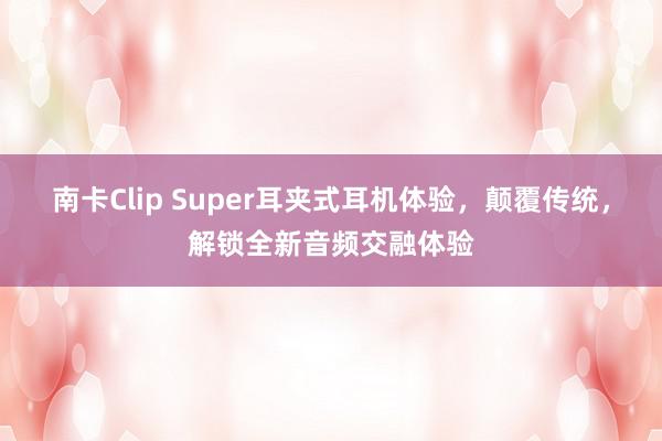 南卡Clip Super耳夹式耳机体验，颠覆传统，解锁全新音频交融体验