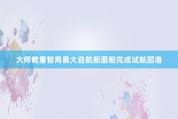 大师载重智商最大自航船面船完成试航回港