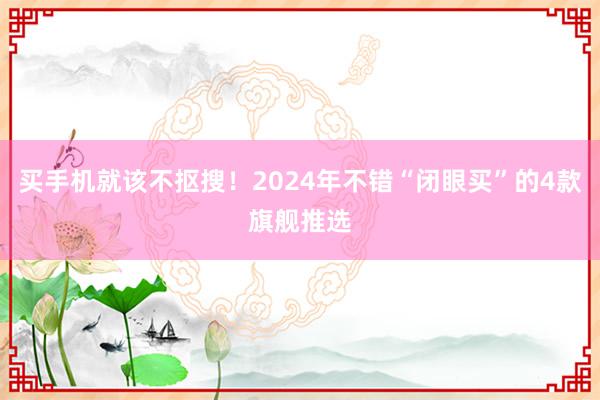 买手机就该不抠搜！2024年不错“闭眼买”的4款旗舰推选