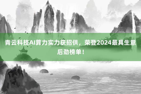 青云科技AI算力实力获招供，荣登2024最具生意后劲榜单！