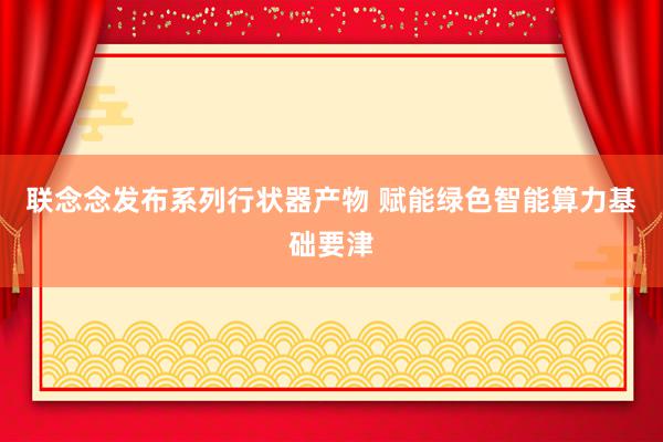 联念念发布系列行状器产物 赋能绿色智能算力基础要津