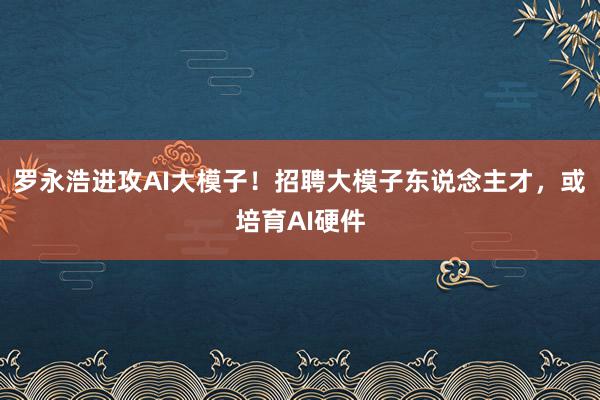 罗永浩进攻AI大模子！招聘大模子东说念主才，或培育AI硬件