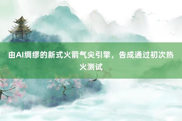 由AI绸缪的新式火箭气尖引擎，告成通过初次热火测试