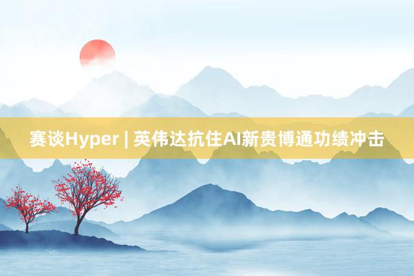 赛谈Hyper | 英伟达抗住AI新贵博通功绩冲击