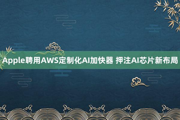 Apple聘用AWS定制化AI加快器 押注AI芯片新布局