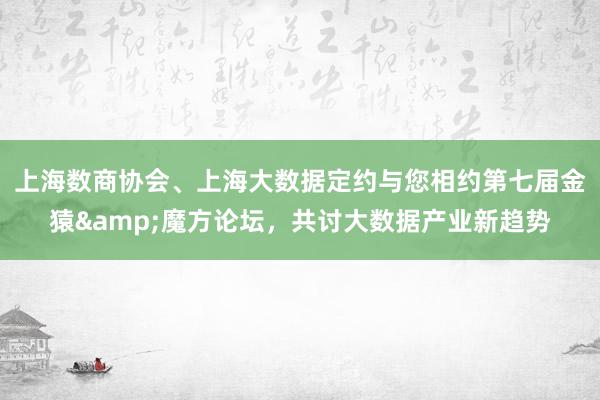 上海数商协会、上海大数据定约与您相约第七届金猿&魔方论坛，共讨大数据产业新趋势