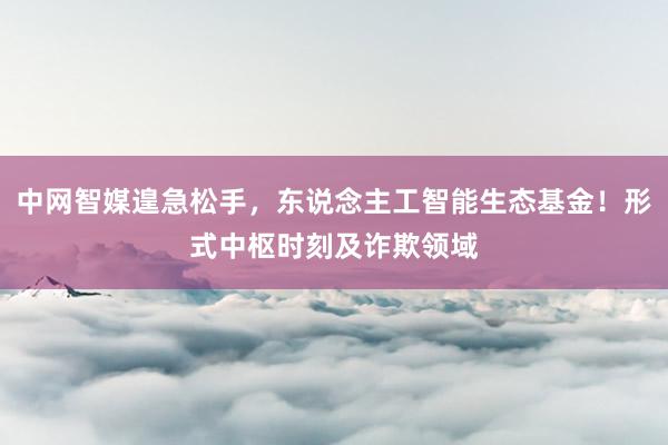 中网智媒遑急松手，东说念主工智能生态基金！形式中枢时刻及诈欺领域