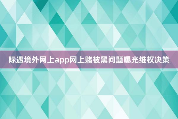 际遇境外网上app网上赌被黑问题曝光维权决策