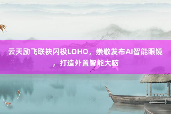 云天励飞联袂闪极LOHO，崇敬发布AI智能眼镜，打造外置智能大脑