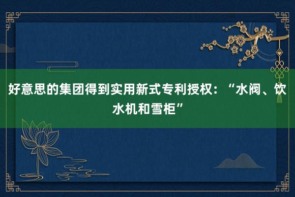 好意思的集团得到实用新式专利授权：“水阀、饮水机和雪柜”