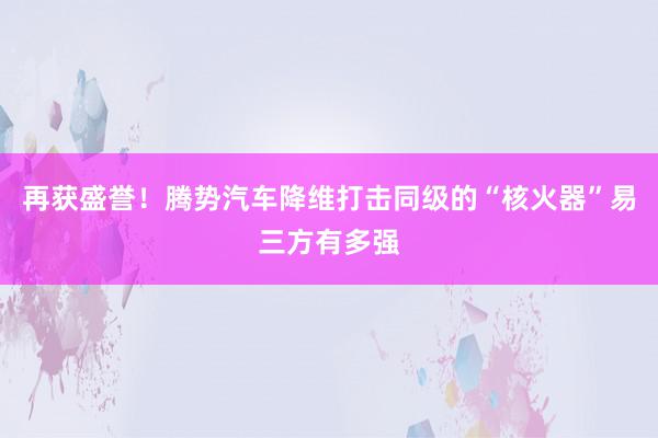 再获盛誉！腾势汽车降维打击同级的“核火器”易三方有多强