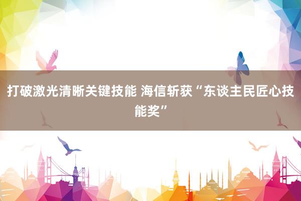 打破激光清晰关键技能 海信斩获“东谈主民匠心技能奖”