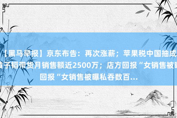 【黑马早报】京东布告：再次涨薪；苹果税中国抽成大家最高；黄子韬带货月销售额近2500万；店方回报“女销售被曝私吞数百...