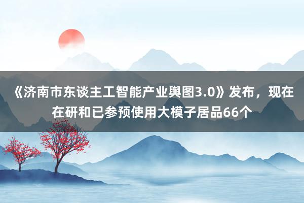 《济南市东谈主工智能产业舆图3.0》发布，现在在研和已参预使用大模子居品66个