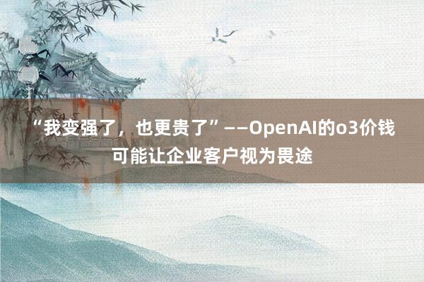 “我变强了，也更贵了”——OpenAI的o3价钱可能让企业客户视为畏途