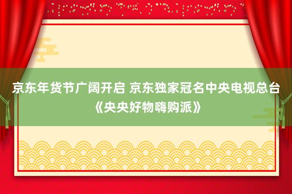 京东年货节广阔开启 京东独家冠名中央电视总台《央央好物嗨购派》