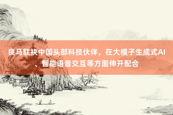 良马联袂中国头部科技伙伴，在大模子生成式AI、智能语音交互等方面伸开配合