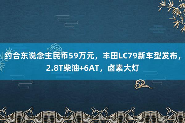 约合东说念主民币59万元，丰田LC79新车型发布，2.8T柴油+6AT，卤素大灯