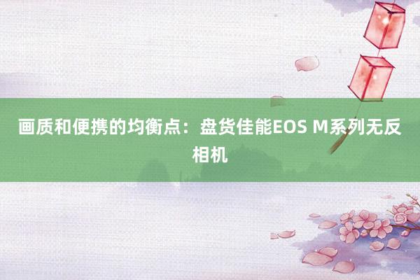 画质和便携的均衡点：盘货佳能EOS M系列无反相机