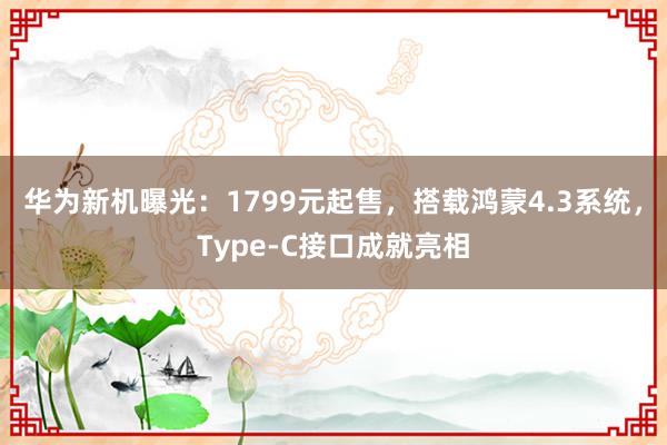 华为新机曝光：1799元起售，搭载鸿蒙4.3系统，Type-C接口成就亮相