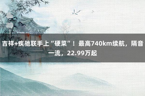 吉祥+疾驰联手上“硬菜”！最高740km续航，隔音一流，22.99万起