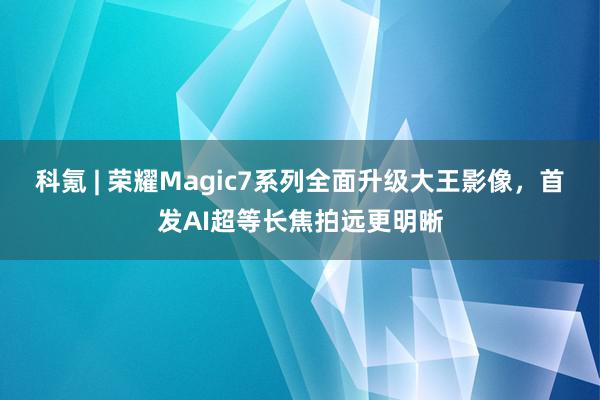 科氪 | 荣耀Magic7系列全面升级大王影像，首发AI超等长焦拍远更明晰