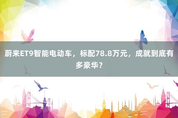 蔚来ET9智能电动车，标配78.8万元，成就到底有多豪华？