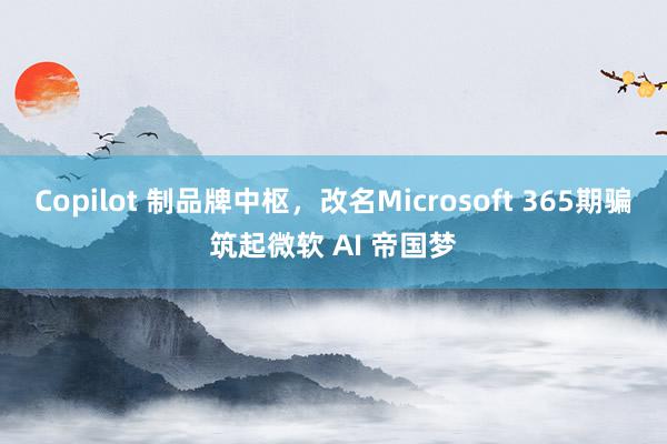 Copilot 制品牌中枢，改名Microsoft 365期骗筑起微软 AI 帝国梦