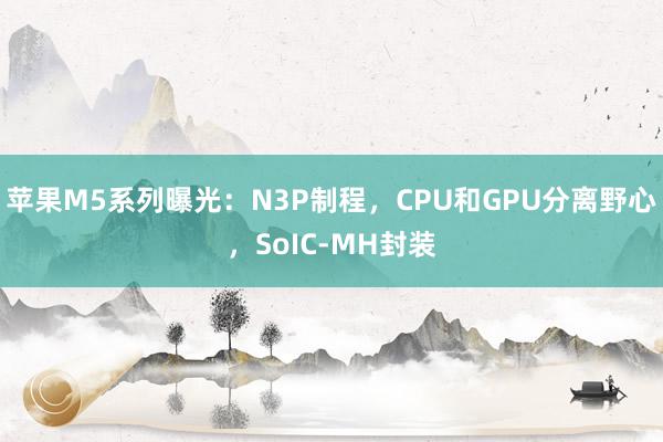 苹果M5系列曝光：N3P制程，CPU和GPU分离野心，SoIC-MH封装