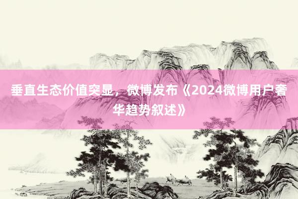 垂直生态价值突显，微博发布《2024微博用户奢华趋势叙述》