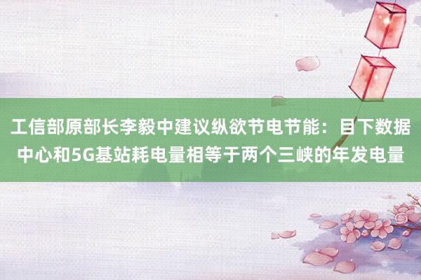 工信部原部长李毅中建议纵欲节电节能：目下数据中心和5G基站耗电量相等于两个三峡的年发电量