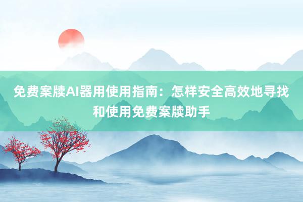 免费案牍AI器用使用指南：怎样安全高效地寻找和使用免费案牍助手