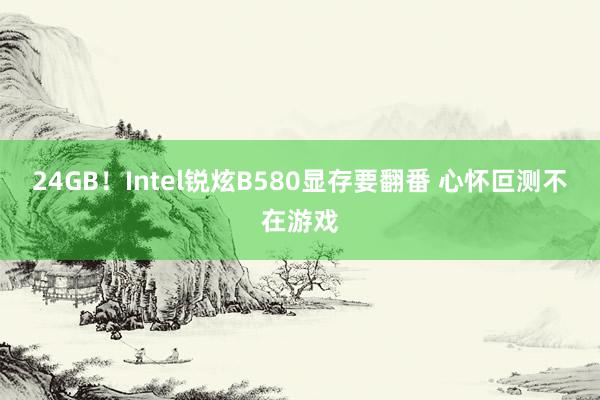 24GB！Intel锐炫B580显存要翻番 心怀叵测不在游戏