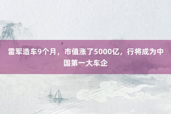 雷军造车9个月，市值涨了5000亿，行将成为中国第一大车企