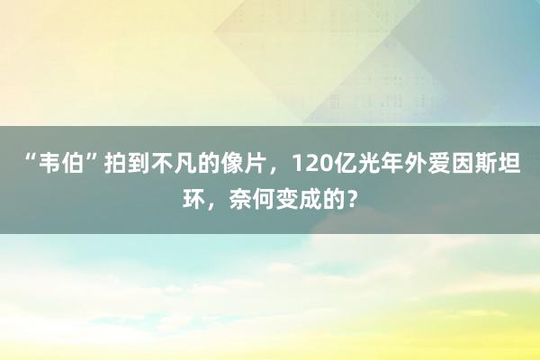 “韦伯”拍到不凡的像片，120亿光年外爱因斯坦环，奈何变成的？