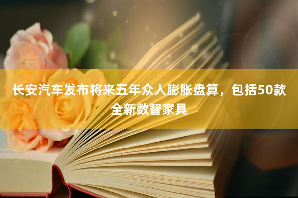 长安汽车发布将来五年众人膨胀盘算，包括50款全新数智家具