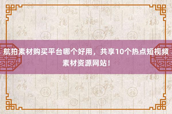 航拍素材购买平台哪个好用，共享10个热点短视频素材资源网站！