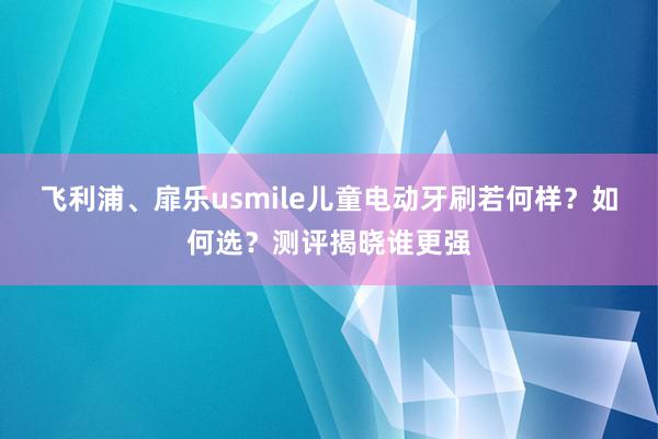 飞利浦、扉乐usmile儿童电动牙刷若何样？如何选？测评揭晓谁更强