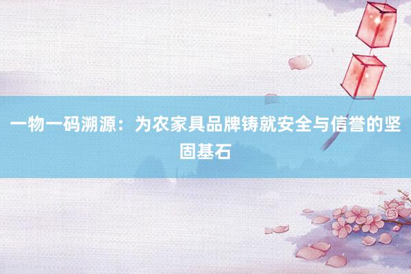 一物一码溯源：为农家具品牌铸就安全与信誉的坚固基石