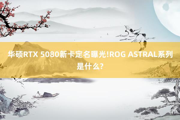 华硕RTX 5080新卡定名曝光!ROG ASTRAL系列是什么?