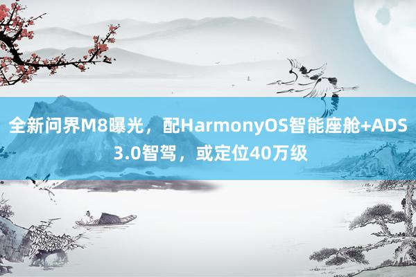 全新问界M8曝光，配HarmonyOS智能座舱+ADS 3.0智驾，或定位40万级