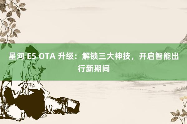 星河 E5 OTA 升级：解锁三大神技，开启智能出行新期间