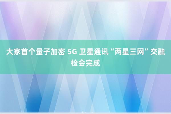 大家首个量子加密 5G 卫星通讯“两星三网”交融检会完成