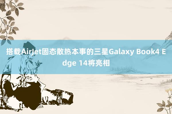 搭载AirJet固态散热本事的三星Galaxy Book4 Edge 14将亮相