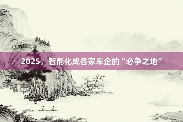 2025，智能化成各家车企的“必争之地”